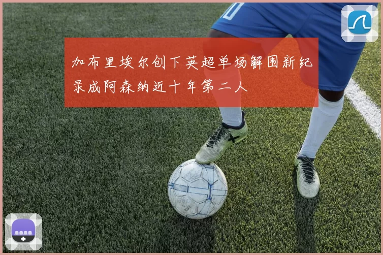 加布里埃尔创下英超单场解围新纪录成阿森纳近十年第二人