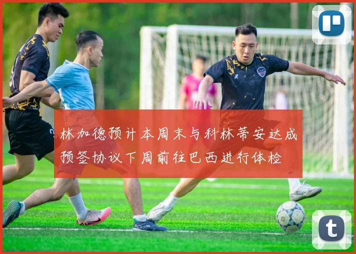 林加德预计本周末与科林蒂安达成预签协议下周前往巴西进行体检