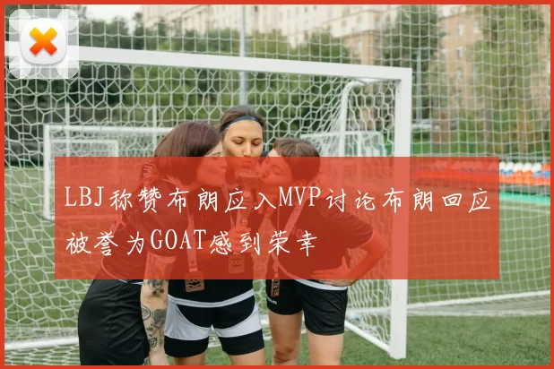 LBJ称赞布朗应入MVP讨论布朗回应被誉为GOAT感到荣幸