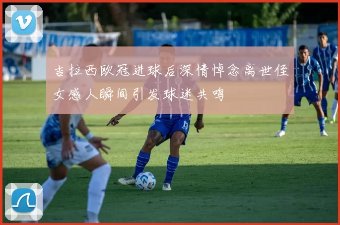 吉拉西欧冠进球后深情悼念离世侄女感人瞬间引发球迷共鸣