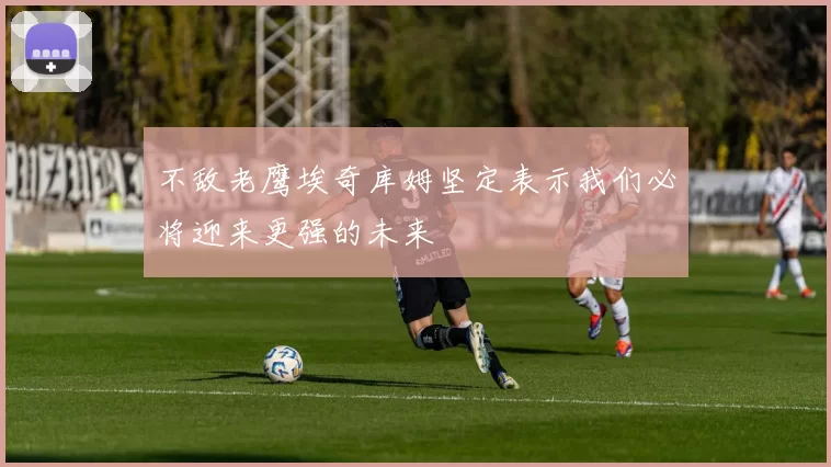不敌老鹰埃奇库姆坚定表示我们必将迎来更强的未来