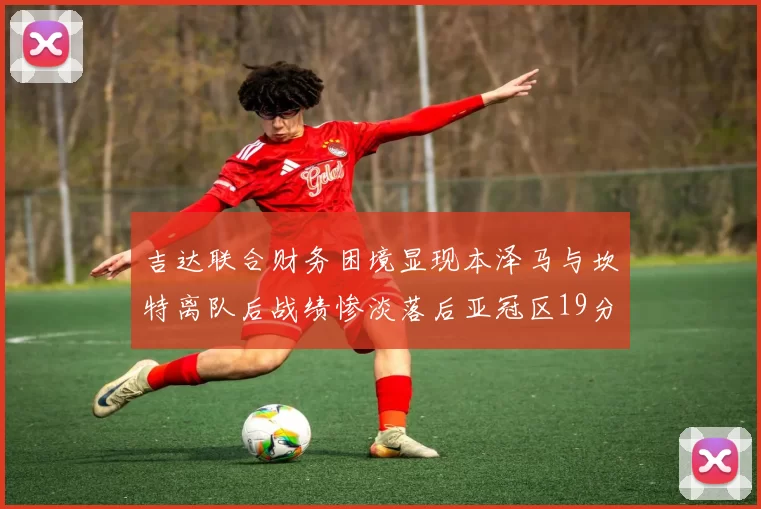 吉达联合财务困境显现本泽马与坎特离队后战绩惨淡落后亚冠区19分