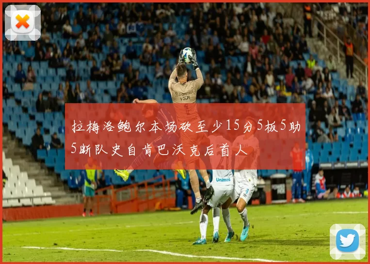 拉梅洛鲍尔本场砍至少15分5板5助5断队史自肯巴沃克后首人