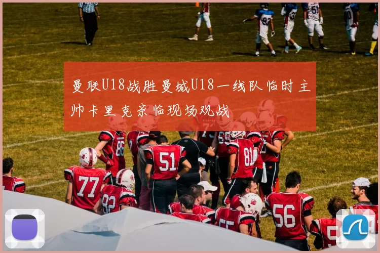 曼联U18战胜曼城U18一线队临时主帅卡里克亲临现场观战