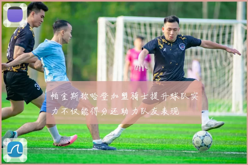 帕金斯称哈登加盟骑士提升球队实力不仅能得分还助力队友表现