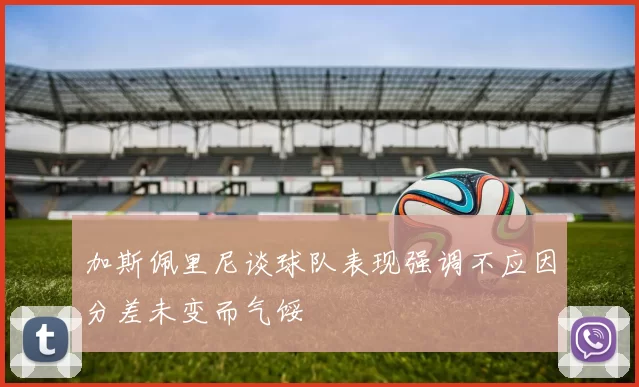 加斯佩里尼谈球队表现强调不应因分差未变而气馁