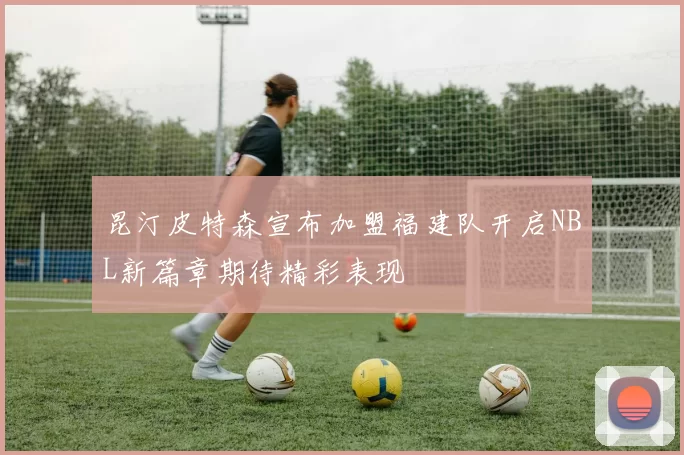 昆汀皮特森宣布加盟福建队开启NBL新篇章期待精彩表现