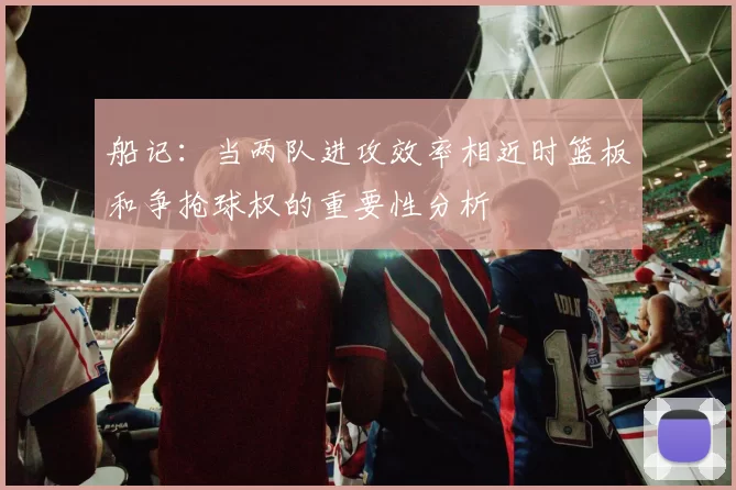船记：当两队进攻效率相近时篮板和争抢球权的重要性分析