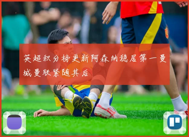 英超积分榜更新阿森纳稳居第一曼城曼联紧随其后