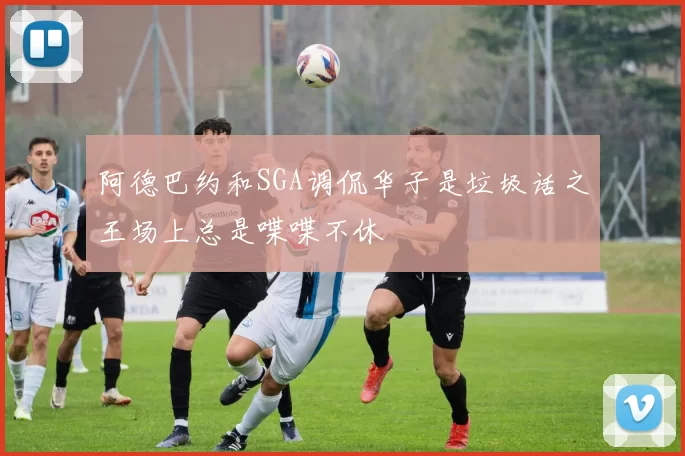 阿德巴约和SGA调侃华子是垃圾话之王场上总是喋喋不休