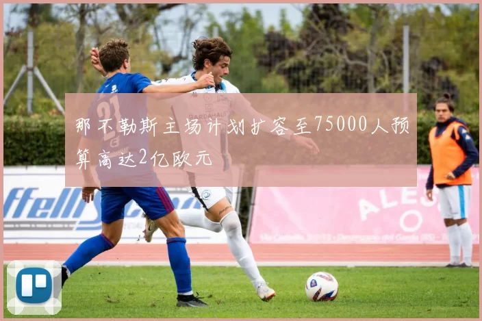 那不勒斯主场计划扩容至75000人预算高达2亿欧元