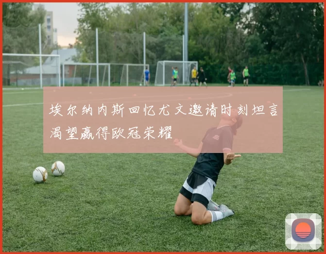 埃尔纳内斯回忆尤文邀请时刻坦言渴望赢得欧冠荣耀