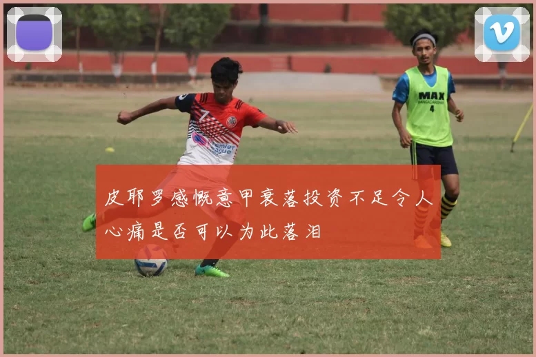 皮耶罗感慨意甲衰落投资不足令人心痛是否可以为此落泪