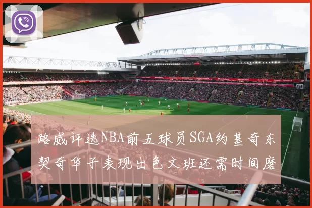路威评选NBA前五球员SGA约基奇东契奇华子表现出色文班还需时间磨练