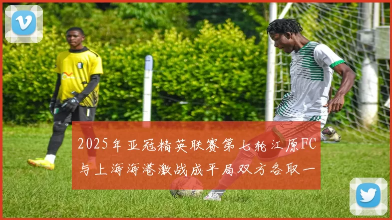 2025年亚冠精英联赛第七轮江原FC与上海海港激战成平局双方各取一分