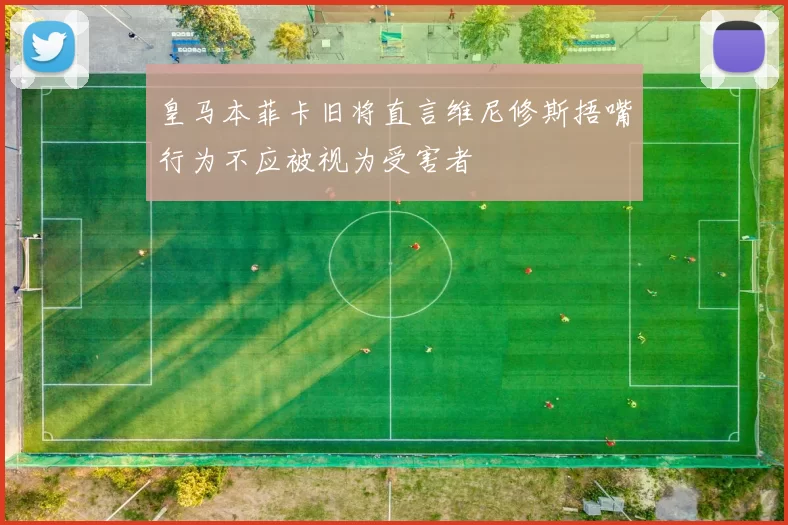 皇马本菲卡旧将直言维尼修斯捂嘴行为不应被视为受害者
