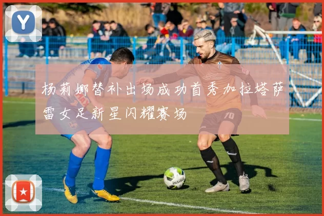 杨莉娜替补出场成功首秀加拉塔萨雷女足新星闪耀赛场