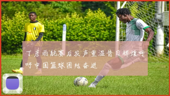 丁彦雨航赛后发声重温昔日辉煌呼吁中国篮球团结奋进