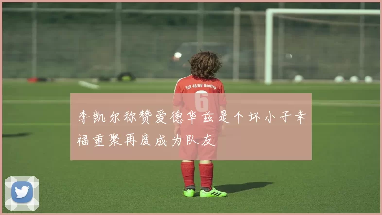 李凯尔称赞爱德华兹是个坏小子幸福重聚再度成为队友