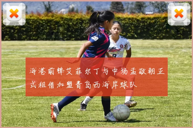 海港前锋艾菲尔丁与中场孟敬朝正式租借加盟青岛西海岸球队