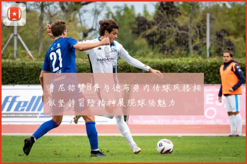 鲁尼称赞B费与德布劳内传球风格相似坚持冒险精神展现球场魅力