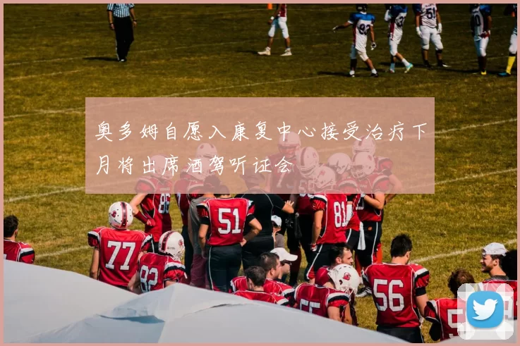 奥多姆自愿入康复中心接受治疗下月将出席酒驾听证会