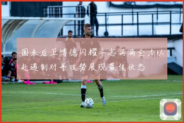 国米后卫博德闪耀斗志满满全力以赴遏制对手攻势展现最佳状态