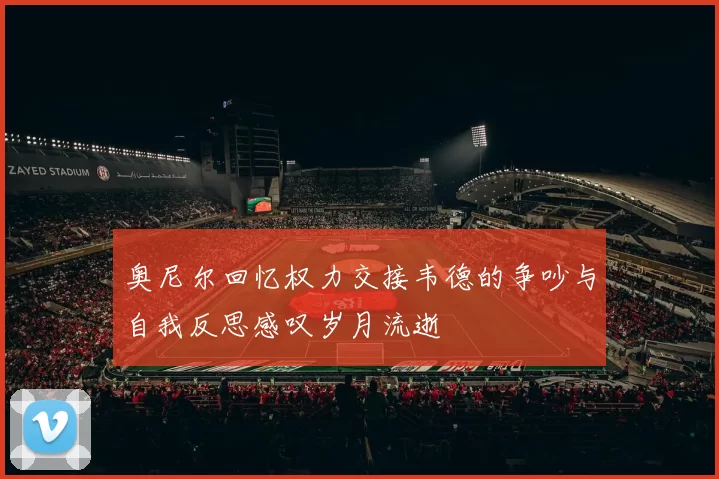 奥尼尔回忆权力交接韦德的争吵与自我反思感叹岁月流逝