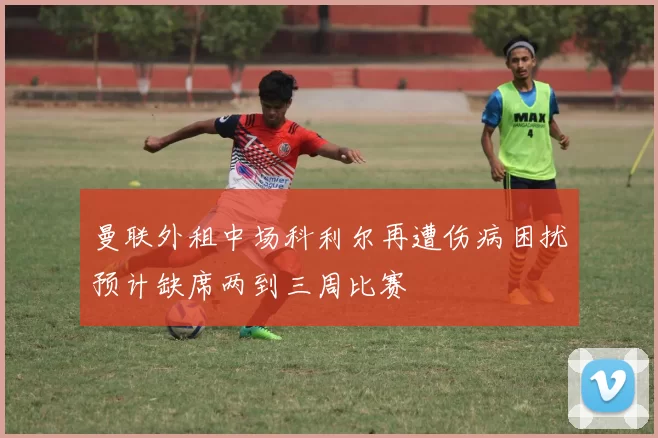 曼联外租中场科利尔再遭伤病困扰预计缺席两到三周比赛