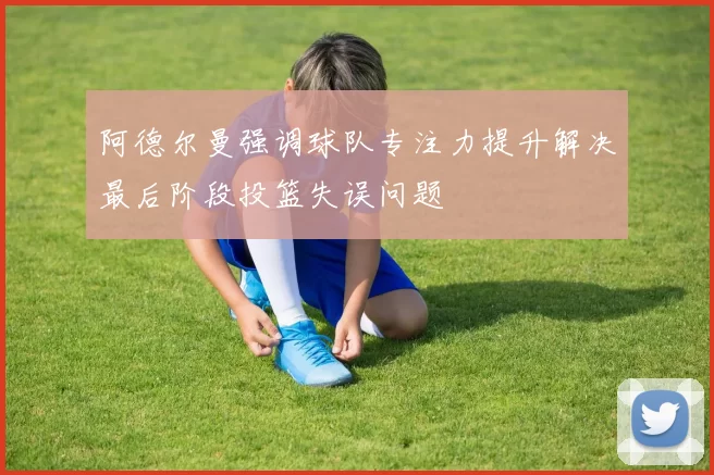 阿德尔曼强调球队专注力提升解决最后阶段投篮失误问题