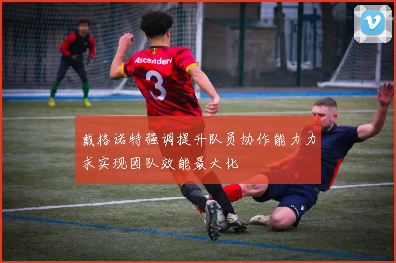 戴格诺特强调提升队员协作能力力求实现团队效能最大化