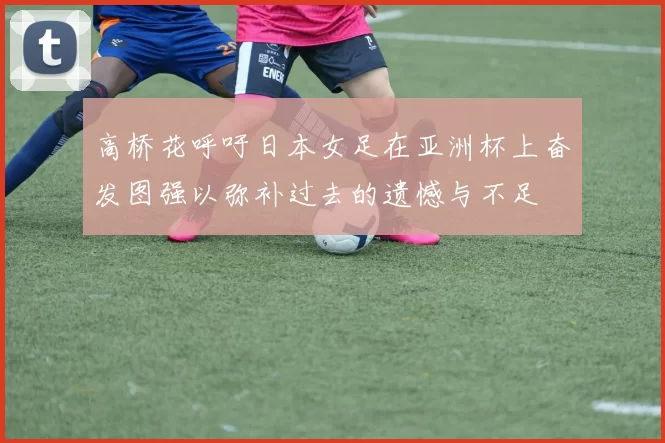 高桥花呼吁日本女足在亚洲杯上奋发图强以弥补过去的遗憾与不足